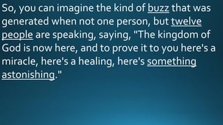 So, you can imagine the kind of buzz that was
generated when not one person, but twelve
people are speaking, saying, "The kingdom of
God is now here, and to prove it to you here's a
miracle, here's a healing, here's something
astonishing."
 