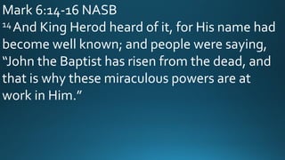 Mark 6:14-16 NASB
14 And King Herod heard of it, for His name had
become well known; and people were saying,
“John the Baptist has risen from the dead, and
that is why these miraculous powers are at
work in Him.”
 