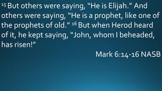15 But others were saying, “He is Elijah.” And
others were saying, “He is a prophet, like one of
the prophets of old.” 16 But when Herod heard
of it, he kept saying, “John, whom I beheaded,
has risen!”
Mark 6:14-16 NASB
 