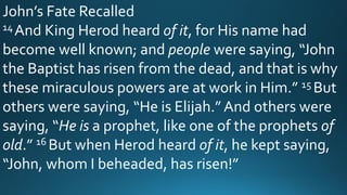 John’s Fate Recalled
14And King Herod heard of it, for His name had
become well known; and people were saying, “John
the Baptist has risen from the dead, and that is why
these miraculous powers are at work in Him.” 15 But
others were saying, “He is Elijah.” And others were
saying, “He is a prophet, like one of the prophets of
old.” 16 But when Herod heard of it, he kept saying,
“John, whom I beheaded, has risen!”
 