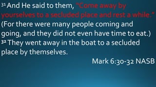 31 And He said to them, “Come away by
yourselves to a secluded place and rest a while.”
(For there were many people coming and
going, and they did not even have time to eat.)
32 They went away in the boat to a secluded
place by themselves.
Mark 6:30-32 NASB
 