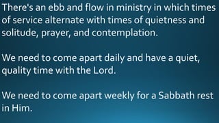 There's an ebb and flow in ministry in which times
of service alternate with times of quietness and
solitude, prayer, and contemplation.
We need to come apart daily and have a quiet,
quality time with the Lord.
We need to come apart weekly for a Sabbath rest
in Him.
 