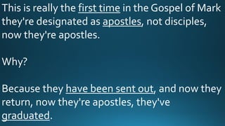 This is really the first time in the Gospel of Mark
they're designated as apostles, not disciples,
now they're apostles.
Why?
Because they have been sent out, and now they
return, now they're apostles, they've
graduated.
 