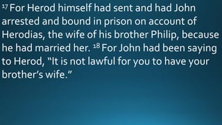 17 For Herod himself had sent and had John
arrested and bound in prison on account of
Herodias, the wife of his brother Philip, because
he had married her. 18 For John had been saying
to Herod, “It is not lawful for you to have your
brother’s wife.”
 