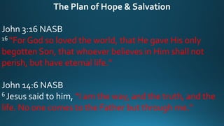 The Plan of Hope & Salvation
John 3:16 NASB
16 “For God so loved the world, that He gave His only
begotten Son, that whoever believes in Him shall not
perish, but have eternal life.”
John 14:6 NASB
6 Jesus said to him, “I am the way, and the truth, and the
life. No one comes to the Father but through me.”
 