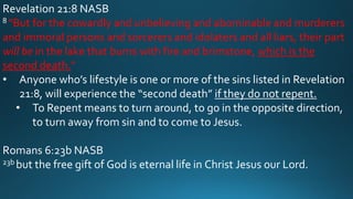 Revelation 21:8 NASB
8 “But for the cowardly and unbelieving and abominable and murderers
and immoral persons and sorcerers and idolaters and all liars, their part
will be in the lake that burns with fire and brimstone, which is the
second death.”
• Anyone who’s lifestyle is one or more of the sins listed in Revelation
21:8, will experience the “second death” if they do not repent.
• To Repent means to turn around, to go in the opposite direction,
to turn away from sin and to come to Jesus.
Romans 6:23b NASB
23b but the free gift of God is eternal life in Christ Jesus our Lord.
 