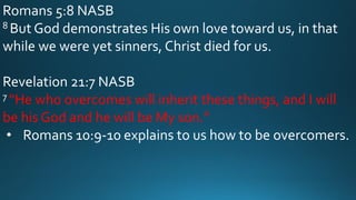 Romans 5:8 NASB
8 But God demonstrates His own love toward us, in that
while we were yet sinners, Christ died for us.
Revelation 21:7 NASB
7 “He who overcomes will inherit these things, and I will
be his God and he will be My son.”
• Romans 10:9-10 explains to us how to be overcomers.
 