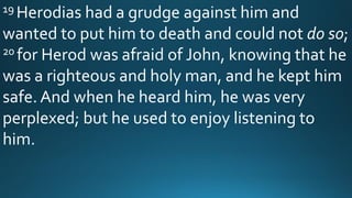 19 Herodias had a grudge against him and
wanted to put him to death and could not do so;
20 for Herod was afraid of John, knowing that he
was a righteous and holy man, and he kept him
safe. And when he heard him, he was very
perplexed; but he used to enjoy listening to
him.
 