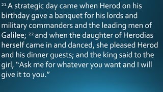 21 A strategic day came when Herod on his
birthday gave a banquet for his lords and
military commanders and the leading men of
Galilee; 22 and when the daughter of Herodias
herself came in and danced, she pleased Herod
and his dinner guests; and the king said to the
girl, “Ask me for whatever you want and I will
give it to you.”
 