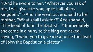 23 And he swore to her, “Whatever you ask of
me, I will give it to you; up to half of my
kingdom.” 24 And she went out and said to her
mother, “What shall I ask for?” And she said,
“The head of John the Baptist.” 25 Immediately
she came in a hurry to the king and asked,
saying, “I want you to give me at once the head
of John the Baptist on a platter.”
 
