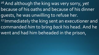 26 And although the king was very sorry, yet
because of his oaths and because of his dinner
guests, he was unwilling to refuse her.
27 Immediately the king sent an executioner and
commanded him to bring back his head. And he
went and had him beheaded in the prison,
 