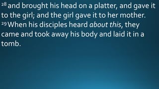 28 and brought his head on a platter, and gave it
to the girl; and the girl gave it to her mother.
29When his disciples heard about this, they
came and took away his body and laid it in a
tomb.
 