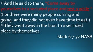 31 And He said to them, “Come away by
yourselves to a secluded place and rest a while.”
(For there were many people coming and
going, and they did not even have time to eat.)
32They went away in the boat to a secluded
place by themselves.
Mark 6:7-32 NASB
 