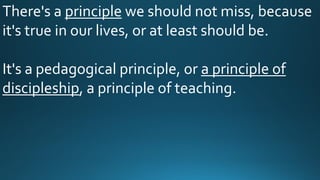 There's a principle we should not miss, because
it's true in our lives, or at least should be.
It's a pedagogical principle, or a principle of
discipleship, a principle of teaching.
 