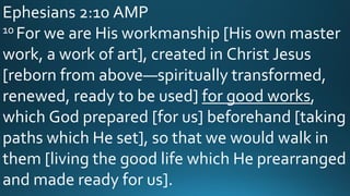 Ephesians 2:10 AMP
10 For we are His workmanship [His own master
work, a work of art], created in Christ Jesus
[reborn from above—spiritually transformed,
renewed, ready to be used] for good works,
which God prepared [for us] beforehand [taking
paths which He set], so that we would walk in
them [living the good life which He prearranged
and made ready for us].
 