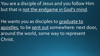 You are a disciple of Jesus and you follow Him
but that is not the endgame in God's mind.
He wants you as disciples to graduate to
apostles, to be sent out somewhere: next door,
around the world, some way to represent
Christ.
 