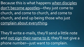Because this is what happens when disciples
don't become apostles—they just come to
church, and come to church, and come to
church, and end up being those who just
complain about everything.
They'll write e-mails, they'll send a little note
and not sign their name to it; they'll not give a
phone number—just want to complain.
 