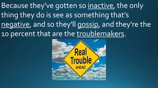 Because they've gotten so inactive, the only
thing they do is see as something that’s
negative, and so they'll gossip, and they're the
10 percent that are the troublemakers.
 