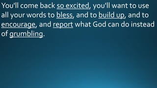 You'll come back so excited, you'll want to use
all your words to bless, and to build up, and to
encourage, and report what God can do instead
of grumbling.
 