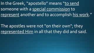 In the Greek, “apostello” means “to send
someone with a special commission to
represent another and to accomplish his work.”
The apostles were not "on their own"; they
represented Him in all that they did and said.
 