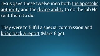 Jesus gave these twelve men both the apostolic
authority and the divine ability to do the job He
sent them to do.
They were to fulfill a special commission and
bring back a report (Mark 6:30).
 