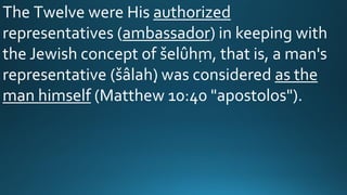 The Twelve were His authorized
representatives (ambassador) in keeping with
the Jewish concept of šelûḥm, that is, a man's
representative (šâlaḥ) was considered as the
man himself (Matthew 10:40 "apostolos").
 