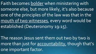 Faith becomes bolder when ministering with
someone else, but more likely, it’s also because
one of the principles of the law was that in the
mouth of two witnesses, every word would be
established (Deuteronomy 19:15).
The reason Jesus sent them out two by two is
more than just for accountability, though that’s
one important factor.
 