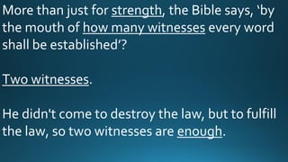 More than just for strength, the Bible says, ‘by
the mouth of how many witnesses every word
shall be established’?
Two witnesses.
He didn't come to destroy the law, but to fulfill
the law, so two witnesses are enough.
 