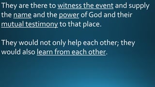 They are there to witness the event and supply
the name and the power of God and their
mutual testimony to that place.
They would not only help each other; they
would also learn from each other.
 