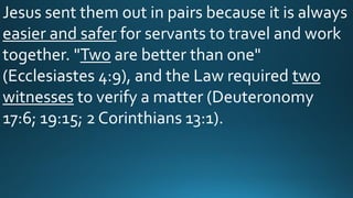 Jesus sent them out in pairs because it is always
easier and safer for servants to travel and work
together. "Two are better than one"
(Ecclesiastes 4:9), and the Law required two
witnesses to verify a matter (Deuteronomy
17:6; 19:15; 2 Corinthians 13:1).
 