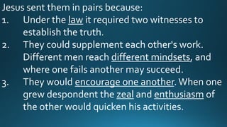 Jesus sent them in pairs because:
1. Under the law it required two witnesses to
establish the truth.
2. They could supplement each other's work.
Different men reach different mindsets, and
where one fails another may succeed.
3. They would encourage one another.When one
grew despondent the zeal and enthusiasm of
the other would quicken his activities.
 
