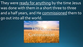They were ready for anything by the time Jesus
was done with them in a short three to three
and a half years, and He commissioned them to
go out into all the world.
 