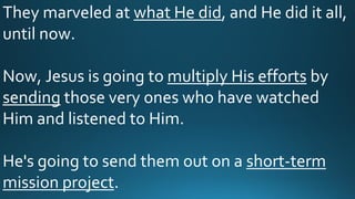 They marveled at what He did, and He did it all,
until now.
Now, Jesus is going to multiply His efforts by
sending those very ones who have watched
Him and listened to Him.
He's going to send them out on a short-term
mission project.
 