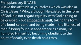 Philippians 2:5-8 NASB
5 Have this attitude in yourselves which was also in
Christ Jesus, 6Who, although He existed in the form
of God, did not regard equality with God a thing to
be grasped, 7 but emptied Himself, taking the form
of a bond-servant, and being made in the likeness of
men. 8 Being found in appearance as a man, He
humbled Himself by becoming obedient to the
point of death, even death on a cross.
 