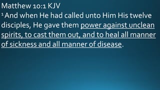 Matthew 10:1 KJV
1 And when He had called unto Him His twelve
disciples, He gave them power against unclean
spirits, to cast them out, and to heal all manner
of sickness and all manner of disease.
 