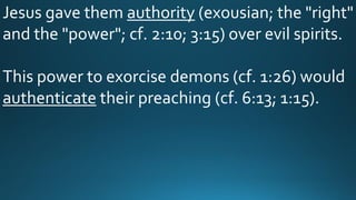 Jesus gave them authority (exousian; the "right"
and the "power"; cf. 2:10; 3:15) over evil spirits.
This power to exorcise demons (cf. 1:26) would
authenticate their preaching (cf. 6:13; 1:15).
 