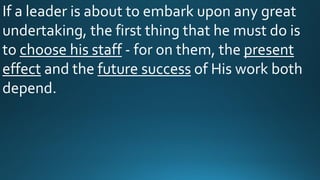If a leader is about to embark upon any great
undertaking, the first thing that he must do is
to choose his staff - for on them, the present
effect and the future success of His work both
depend.
 
