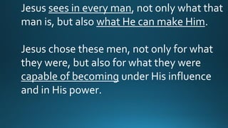 Jesus sees in every man, not only what that
man is, but also what He can make Him.
Jesus chose these men, not only for what
they were, but also for what they were
capable of becoming under His influence
and in His power.
 