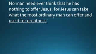 No man need ever think that he has
nothing to offer Jesus, for Jesus can take
what the most ordinary man can offer and
use it for greatness.
 