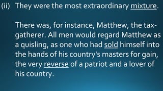 (ii) They were the most extraordinary mixture.
There was, for instance, Matthew, the tax-
gatherer. All men would regard Matthew as
a quisling, as one who had sold himself into
the hands of his country's masters for gain,
the very reverse of a patriot and a lover of
his country.
 