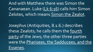 And with Matthew there was Simon the
Cananaean. Luke (Lk 6:16) calls him Simon
Zelotes, which means Simon the Zealot.
Josephus (Antiquities, 8.1.6.) describes
these Zealots; he calls them the fourth
party of the Jews; the other three parties
were the Pharisees, the Sadducees, and the
Essenes.
 
