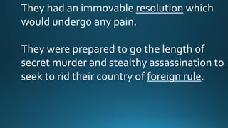 They had an immovable resolution which
would undergo any pain.
They were prepared to go the length of
secret murder and stealthy assassination to
seek to rid their country of foreign rule.
 
