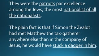 They were the patriots par excellence
among the Jews, the most nationalist of all
the nationalists.
The plain fact is that if Simon the Zealot
had met Matthew the tax-gatherer
anywhere else than in the company of
Jesus, he would have stuck a dagger in him.
 