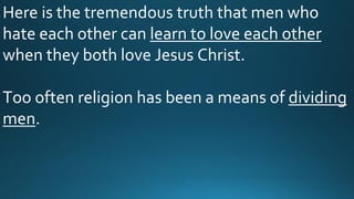 Here is the tremendous truth that men who
hate each other can learn to love each other
when they both love Jesus Christ.
Too often religion has been a means of dividing
men.
 