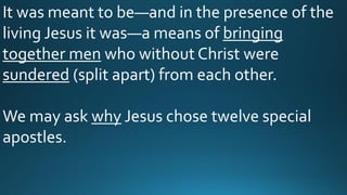 It was meant to be—and in the presence of the
living Jesus it was—a means of bringing
together men who without Christ were
sundered (split apart) from each other.
We may ask why Jesus chose twelve special
apostles.
 