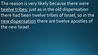 The reason is very likely because there were
twelve tribes; just as in the old dispensation
there had been twelve tribes of Israel, so in the
new dispensation there are twelve apostles of
the new Israel.
 