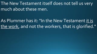 The New Testament itself does not tell us very
much about these men.
As Plummer has it: "In the New Testament it is
the work, and not the workers, that is glorified."
 