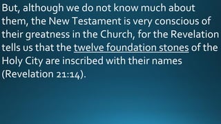 But, although we do not know much about
them, the New Testament is very conscious of
their greatness in the Church, for the Revelation
tells us that the twelve foundation stones of the
Holy City are inscribed with their names
(Revelation 21:14).
 
