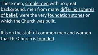 These men, simple men with no great
background, men from many differing spheres
of belief, were the very foundation stones on
which the Church was built.
It is on the stuff of common men and women
that the Church is founded.
 