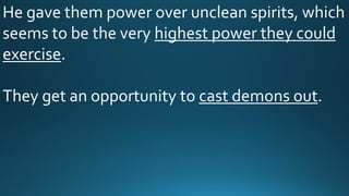 He gave them power over unclean spirits, which
seems to be the very highest power they could
exercise.
They get an opportunity to cast demons out.
 
